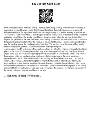 The Century Guilt Essay
Heirlooms are essential parts of a family s heritage and kinship. Family heirlooms can be jewelry, a
decoration, or possibly even a quilt. The Century Quilt has a theme of the origins of heirlooms by
using symbolism of the squares on a quilt and by using imagery to express a memory of a character.
The theme of The Century Quilt is one of separation from family either by the family or by voluntarily
excluding oneself from the family. ...the blanket found my sister s bed the last time I visited her.
implies the speaker has not seen their sister since finding out she had the family heirloom. In line nine,
the poem states I remembered how I d planned to inherit that blanket,... , further reinforcing the idea
that the speaker wanted the blanket the sister inherited. The speaker knew the oldest sibling would
inherit the heirloom, yet the ... Show more content on Helpwriting.net ...
...army green...Van Dyke brown...white...umber...ochre... are all colors referenced throughout different
places in the poem. Even though the colors may be seen as superficial and only describing what an
object looks like, the colors describe the personality of the speaker s mother and father ...my father s
burnt umber pride, my mother s ochre gentleness. . Colors elsewhere in the poem sometimes
symbolize race, and at other times the colors are nothing but descriptions of an item. ...her yellow
sisters...white family... , both of those phrases refer to the race and or ethnicity of a person, and
represent the way that race can sometimes separate humans. ...pianola...beautiful sisters refers to the
wealth of the white family, and beautiful in this context symbolizes the white daughters in the family
mentioned before. Finally, the ...sweet gum leaf... represents the narrator s mother and is personified
by having ...fingers I imagine would caress me into
... Get more on HelpWriting.net ...
 