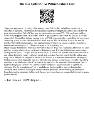 The Risk Factors Of An Patient Centered Care
Subjective Assessment : A variety of factors can cause falls in older individuals, therefore it is
important to determine what the risk factors are in order to provide patient centered care. History of
presenting compliant; Fall (s7) Were you attempting to turn a corner? Yes Did you freeze and how
often? Yes,it happens when i try to turn a corner or get out of bed. How often did you fell in the past
six months? 5 times How did you manage to get up? With one assist John reported that he froze when
attempting to turn a corner. He also clarified that it was his fifth fall after he froze in the past six
months. Only mild injuries such as skin lacerations and bruises were found, however, John showed
concerns of sustaining more ... Show more content on Helpwriting.net ...
He also added that the most beneficial intervention besides drugs was Taichi class. However, his knee
pain has become a barrier from continuation. Patient reported 4/10 pain in both knees on the visual
analogue scale (VAS). The past medical history of PD in John s case includes intrinsic factors such as
age related decline in visual, vestibular, muscle and cognition function, neural disorder and adverse
drug effects.3 Given the progressive nature of the disease, it is important to understand what type of
Parkinson s and what stage John was at as fall risks may increase in later stages. Therefore by asking
questions as such help determine if the intrinsic factors led to the recent fall. Environmental factors
(e2) Was the ground slippery? No Did the accident happen in a daytime or dark at night? Late
afternoon Was the ground uneven? No It was believed that the accident happened during late
afternoon when John was walking on an even bitumen pavement. Overwhelming environmental
hazards including inadequate lighting and slippery uneven surfaces can increase fall risk as it requires
greater postural
... Get more on HelpWriting.net ...
 