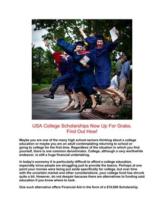 USA College Scholarships Now Up For Grabs.
                      Find Out How!
Maybe you are one of the many high school seniors thinking about a college
education or maybe you are an adult contemplating returning to school or
going to college for the first time. Regardless of the situation in which you find
yourself, there is one common denominator. College, although a very worthwhile
endeavor, is still a huge financial undertaking.

In today's economy it is particularly difficult to afford a college education,
especially since people are struggling just to provide the basics. Perhaps at one
point your monies were being put aside specifically for college, but over time
with the uncertain market and other considerations, your college fund has shrunk
quite a bit. However, do not despair because there are alternatives to funding said
education if you know where to look.

One such alternative offers Financial Aid in the form of a $10,000 Scholarship.
 