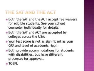  Both  the SAT and the ACT accept fee waivers
  for eligible students. See your school
  counselor individually for details.
 Both the SAT and ACT are accepted by
  colleges across the USA.
 Your test score is not as significant as your
  GPA and level of academic rigor.
 Both provide accommodations for students
  with disabilities, but have different
  processes for approval.
 TOEFL
 
