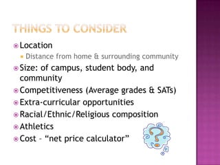  Location
    Distance from home & surrounding community
 Size: of campus, student body, and
  community
 Competitiveness (Average grades & SATs)
 Extra-curricular opportunities
 Racial/Ethnic/Religious composition
 Athletics
 Cost – “net price calculator”
 