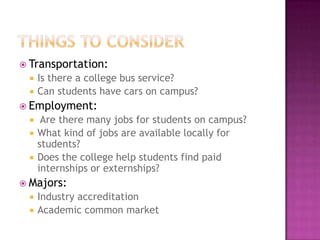  Transportation:
    Is there a college bus service?
    Can students have cars on campus?
 Employment:
     Are there many jobs for students on campus?
    What kind of jobs are available locally for
     students?
    Does the college help students find paid
     internships or externships?
 Majors:
    Industry accreditation
    Academic common market
 