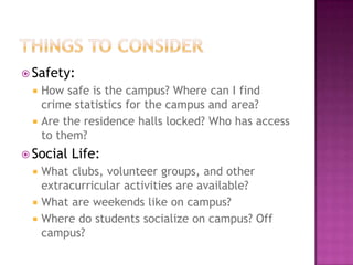  Safety:
    How safe is the campus? Where can I find
     crime statistics for the campus and area?
    Are the residence halls locked? Who has access
     to them?
 Social   Life:
  What clubs, volunteer groups, and other
   extracurricular activities are available?
  What are weekends like on campus?
  Where do students socialize on campus? Off
   campus?
 