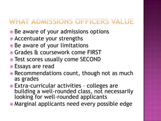  Be aware of your admissions options
 Accentuate your strengths
 Be aware of your limitations
 Grades & coursework come FIRST
 Test scores usually come SECOND
 Essays are read
 Recommendations count, though not as much
  as grades
 Extra-curricular activities – colleges are
  building a well-rounded class, not necessarily
  looking for well-rounded applicants
 Marginal applicants need every possible edge
 