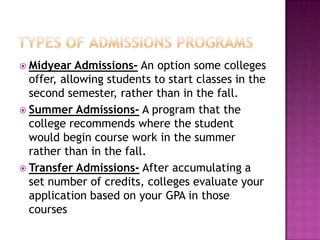  Midyear   Admissions- An option some colleges
  offer, allowing students to start classes in the
  second semester, rather than in the fall.
 Summer Admissions- A program that the
  college recommends where the student
  would begin course work in the summer
  rather than in the fall.
 Transfer Admissions- After accumulating a
  set number of credits, colleges evaluate your
  application based on your GPA in those
  courses
 