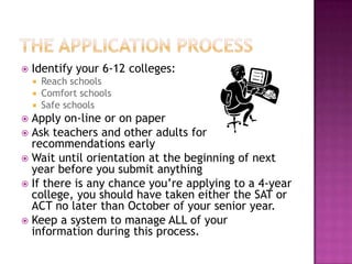    Identify your 6-12 colleges:
       Reach schools
       Comfort schools
       Safe schools
 Apply on-line or on paper
 Ask teachers and other adults for
  recommendations early
 Wait until orientation at the beginning of next
  year before you submit anything
 If there is any chance you’re applying to a 4-year
  college, you should have taken either the SAT or
  ACT no later than October of your senior year.
 Keep a system to manage ALL of your
  information during this process.
 