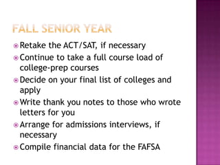  Retake  the ACT/SAT, if necessary
 Continue to take a full course load of
  college-prep courses
 Decide on your final list of colleges and
  apply
 Write thank you notes to those who wrote
  letters for you
 Arrange for admissions interviews, if
  necessary
 Compile financial data for the FAFSA
 