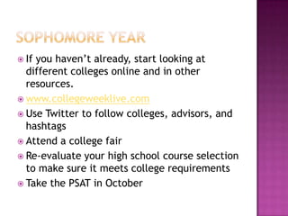 Ifyou haven’t already, start looking at
  different colleges online and in other
  resources.
 www.collegeweeklive.com
 Use Twitter to follow colleges, advisors, and
  hashtags
 Attend a college fair
 Re-evaluate your high school course selection
  to make sure it meets college requirements
 Take the PSAT in October
 