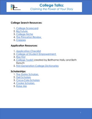 1
College Search Resources:
1. College Scorecard
2. Big Future
3. College Niche
4. The Princeton Review
5. Cappex
Application Resources:
1. Application Checklist
2. College of Student Empowerment
3. Rise First
4. College Toolkit created by Betlhame Hailu and Beth
Siyoum
5. First-Generation College Dictionaries
Scholarships:
1. The Gates Scholars
2. Dell Scholars
3. Coca-Cola Scholars
4. Cooke Scholars
5. Raise Me
College Talks:
Claiming the Power of Your Story
 