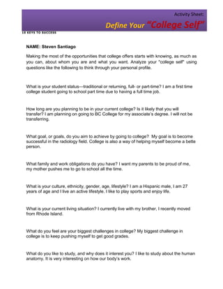 Activity Sheet:

                                             Define Your “College Self”
1 0 KE YS T O SU C CESS




  NAME: Steven Santiago

  Making the most of the opportunities that college offers starts with knowing, as much as
  you can, about whom you are and what you want. Analyze your "college self" using
  questions like the following to think through your personal profile.



  What is your student status—traditional or returning, full- or part-time? I am a first time
  college student going to school part time due to having a full time job.


  How long are you planning to be in your current college? Is it likely that you will
  transfer? I am planning on going to BC College for my associate’s degree. I will not be
  transferring.


  What goal, or goals, do you aim to achieve by going to college? My goal is to become
  successful in the radiology field. College is also a way of helping myself become a bette
  person.


  What family and work obligations do you have? I want my parents to be proud of me,
  my mother pushes me to go to school all the time.


  What is your culture, ethnicity, gender, age, lifestyle? I am a Hispanic male, I am 27
  years of age and I live an active lifestyle. I like to play sports and enjoy life.


  What is your current living situation? I currently live with my brother, I recently moved
  from Rhode Island.


  What do you feel are your biggest challenges in college? My biggest challenge in
  college is to keep pushing myself to get good grades.


  What do you like to study, and why does it interest you? I like to study about the human
  anatomy. It is very interesting on how our body’s work.
 