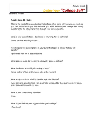 Activity Sheet:

                                               Define Your “College Self”
1 0 K E Y S T O S U C C ES S




   NAME: Maria St. Hilaire

   Making the most of the opportunities that college offers starts with knowing, as much as
   you can, about whom you are and what you want. Analyze your "college self" using
   questions like the following to think through your personal profile.



   What is your student status—traditional or returning, full- or part-time?
   I am a full-time returning student.


   How long are you planning to be in your current college? Is it likely that you will
   transfer?
   I plan to be here for at least two years.


   What goal, or goals, do you aim to achieve by going to college?


   What family and work obligations do you have?
   I am a mother of two, and between jobs at the moment.


   What are your culture, ethnicity, gender, age, and lifestyle?
   I was born and raised in Haiti, I am a catholic, female, older then everyone in my class,
   enjoy being at home with my kids.


   What is your current living situation?
   I rent.


   What do you feel are your biggest challenges in college?
    Everything!
 