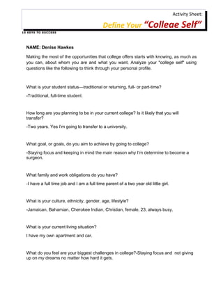 Activity Sheet:

                                               Define Your “College Self”
1 0 K E Y S T O S U C C ES S




   NAME: Denise Hawkes

   Making the most of the opportunities that college offers starts with knowing, as much as
   you can, about whom you are and what you want. Analyze your "college self" using
   questions like the following to think through your personal profile.



   What is your student status—traditional or returning, full- or part-time?
   -Traditional, full-time student.


   How long are you planning to be in your current college? Is it likely that you will
   transfer?
   -Two years. Yes I’m going to transfer to a university.


   What goal, or goals, do you aim to achieve by going to college?
   -Staying focus and keeping in mind the main reason why I’m determine to become a
   surgeon.


   What family and work obligations do you have?
   -I have a full time job and I am a full time parent of a two year old little girl.


   What is your culture, ethnicity, gender, age, lifestyle?
   -Jamaican, Bahamian, Cherokee Indian, Christian, female, 23, always busy.


   What is your current living situation?
   I have my own apartment and car.


   What do you feel are your biggest challenges in college?-Staying focus and not giving
   up on my dreams no matter how hard it gets.
 