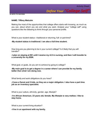 Activity Sheet:

                                             Define Your “College Self”
1 0 KE YS T O SU C CESS




  NAME: Tiffany Malcolm

  Making the most of the opportunities that college offers starts with knowing, as much as
  you can, about whom you are and what you want. Analyze your "college self" using
  questions like the following to think through your personal profile.



  What is your student status—traditional or returning, full- or part-time?
  -My student status is traditional. I am also a full time student.


  How long are you planning to be in your current college? Is it likely that you will
  transfer?
  -I plan on staying at BC until I receive my A.S in nursing, and then I will transfer to
  a university for my BSN.


  What goal, or goals, do you aim to achieve by going to college?
  -My main goal is to get a degree in a career where I can provide for my family
  better than what I am doing now.


  What family and work obligations do you have?
  -I have a fiancé and 2 kids, so they are a major obligation. I also have a part time
  job as an inventory specialist.


  What is your culture, ethnicity, gender, age, lifestyle?
  -I’m African American, 23 years old, female. My lifestyle is very mellow. I like to
  stay home.


  What is your current living situation?
  -I live in an apartment with my family.
 