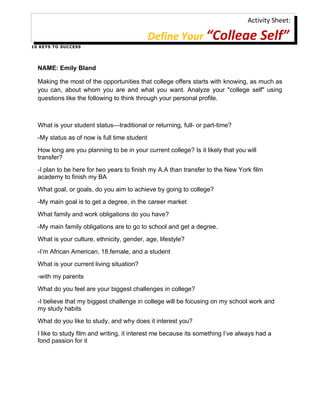 Activity Sheet:

                                               Define Your “College Self”
1 0 K E Y S T O S U C C ES S




   NAME: Emily Bland

   Making the most of the opportunities that college offers starts with knowing, as much as
   you can, about whom you are and what you want. Analyze your "college self" using
   questions like the following to think through your personal profile.



   What is your student status—traditional or returning, full- or part-time?
   -My status as of now is full time student
   How long are you planning to be in your current college? Is it likely that you will
   transfer?
   -I plan to be here for two years to finish my A.A than transfer to the New York film
   academy to finish my BA
   What goal, or goals, do you aim to achieve by going to college?
   -My main goal is to get a degree, in the career market
   What family and work obligations do you have?
   -My main family obligations are to go to school and get a degree.
   What is your culture, ethnicity, gender, age, lifestyle?
   -I’m African American, 18,female, and a student
   What is your current living situation?
   -with my parents
   What do you feel are your biggest challenges in college?
   -I believe that my biggest challenge in college will be focusing on my school work and
   my study habits
   What do you like to study, and why does it interest you?
   I like to study film and writing, it interest me because its something I’ve always had a
   fond passion for it
 