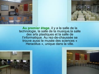 Au premier étage, il y a la salle de la
technologie, la salle de la musique,la salle
des arts plastiques et la salle de
l’informatique. Au rez-de-chaussée se
trouve aussi le musée des sciences «
Heraclitus », unique dans la ville.