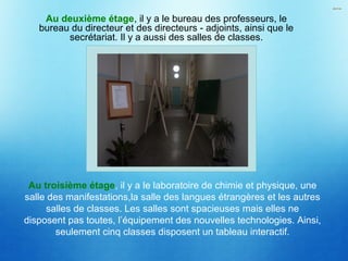 Au deuxième étage, il y a le bureau des professeurs, le
bureau du directeur et des directeurs - adjoints, ainsi que le
secrétariat. Il y a aussi des salles de classes.
Au troisième étage, il y a le laboratoire de chimie et physique, une
salle des manifestations,la salle des langues étrangères et les autres
salles de classes. Les salles sont spacieuses mais elles ne
disposent pas toutes, l’équipement des nouvelles technologies. Ainsi,
seulement cinq classes disposent un tableau interactif.