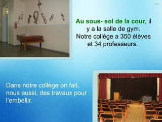 Au sous- sol de la cour, il
y a la salle de gym.
Notre collège a 350 élèves
et 34 professeurs.
Dans notre collège on fait,
nous aussi, des travaux pour
l’embellir.