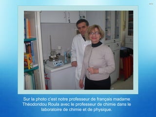 Sur la photo c’est notre professeur de français madame
Théodoridou Roula avec le professeur de chimie dans le
laboratoire de chimie et de physique.