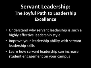 Servant Leadership:
     The Joyful Path to Leadership
              Excellence

• Understand why servant leadership is such a
  highly effective leadership style
• Improve your leadership ability with servant
  leadership skills
• Learn how servant leadership can increase
  student engagement on your campus
 