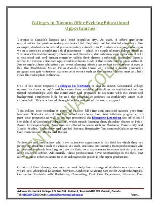 Address:Centennial College,P.O.Box631, StationA, Toronto M1K 5E9, Ontario,Canada
Tel: 416-289-5300, Email: success@centennialcollege.ca Page 1
Colleges in Toronto Offer Exciting Educational
Opportunities
Toronto is Canada's largest and most populous city. As such, it offers numerous
opportunities for post-secondary students that they may not be allotted elsewhere. For
example, students who attend post-secondary education in Toronto have a range of options
when it comes to completing a field placement — which is a staple of many college offerings.
Toronto is the hub for many professions and, therefore, students may snag a placement with
a respected and well-known company within their chosen profession. Secondly, Toronto
allows for various volunteer opportunities thanks to all of the events taking place within it.
For example, those who attend an event planning offering can expect to volunteer at events
like the MuchMusic Music Video Awards while those who attend a health promotion
program can gain volunteer experience at events such as the various charity runs and bike
rides that take place in the city.
One of the most respected colleges in Toronto is also its oldest. Centennial College
opened its doors in 1966 and has since then established itself as an institution that has
forged relationships with the community and prepares its students with the theoretical
background employers look for and the practical experience to confidently enter their
chosen field. This is achieved through both in and out of classroom support.
This college sees enrollment rates of 16,000 full-time students and 22,000 part-time
learners. Students who attend this school can choose from 100 full-time programs, 140
part-time programs as well as courses presented via Distance Learning (an off-shoot of
the School of Continuing Education), which entails learning through online classes or Print-
Based Correspondence. Programs are offered in areas such as: Business, Community and
Health Studies, Technology and Applied Science, Hospitality Tourism and Culture as well as
Communications, Media and Design.
Professors and instructors who have extensive experience in the field for which they are
preparing students teach the classes. As such, students are learning from professionals who
go beyond textbook teaching to draw on their own experiences to stress certain points or
offer students advice. Additionally, these professionals have relationships in the field that
allow them to refer students to their colleagues for possible jobs upon graduation.
Outside of their classes, students can seek help from a range of students services among
which are: Aboriginal Education Services, Academic Advising, Centre for Academic English,
Centre for Students with Disabilities, Counselling, First Year Experience, Libraries, Peer
 