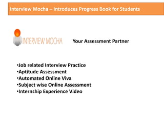 Interview Mocha – Introduces Progress Book for Students
Your Assessment Partner
•Job related Interview Practice
•Aptitude Assessment
•Automated Online Viva
•Subject wise Online Assessment
•Internship Experience Video
 