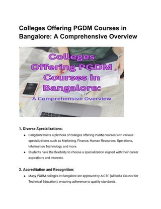 Colleges Offering PGDM Courses in
Bangalore: A Comprehensive Overview
1. Diverse Specializations:
● Bangalore hosts a plethora of colleges offering PGDM courses with various
specializations such as Marketing, Finance, Human Resources, Operations,
Information Technology, and more.
● Students have the flexibility to choose a specialization aligned with their career
aspirations and interests.
2. Accreditation and Recognition:
● Many PGDM colleges in Bangalore are approved by AICTE (All India Council for
Technical Education), ensuring adherence to quality standards.
 