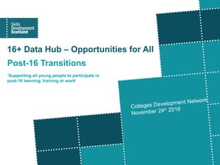 16+ Data Hub – Opportunities for All
Post-16 Transitions
‘Supporting all young people to participate in
post-16 learning, training or work’
Colleges Development Network
November 24th 2016
 