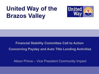 United Way of the
Brazos Valley



    Financial Stability Committee Call to Action
Concerning Payday and Auto Title Lending Activities


   Alison Prince – Vice President Community Impact
 