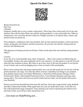 Speech On Hair Care
Beauty Personal Care
Hair Care
( Header)
Gorgeous, healthy hair is every woman s deep desire. Those long, flowy locks need a lot of care and
attention. But with the help of Hair care and hair styling products, it s easy and trouble free. Make no
compromises. Give your hair the best it deserves. Pamper your hair so its natural shine, volume, and
natural texture are preserved.
From shampoos, conditioners, hair color products, hair oil, hair treatment products, to hair extensions,
curlers, styling gels, hair brushes, and hair accessories, all your hair care and hair styling needs are
met here @Cashonbuy.com.
Take pleasure in looking your best at all times. Check out the latest hair care and hair styling products
today!!!
( Footer)
Every one of us wants beautiful, long, shiny, strong hair. ... Show more content on Helpwriting.net ...
Unavoidable. Going to the salon frequently can be very expensive. An idle option is to get the best and
salon like hair treatment at home. But when we go to buy, most of the time the product is over priced,
or out of stock, and we end up skipping store to store in search of the merchandise.
But no more exerting time and energy unnecessarily, now you can take good care of your hair with the
professional hair care range. Get salon like effects at home. Cashonbuy.com brings to you products
from globally famous hair care brands TRESemme, L Oreal Paris Professionnel, Biotique, Wella
Professionals, Matrix, Schwarzkopf Professional, Dove, Lotus Herbals, Himalaya and many more
among others. The easiest and most convenient solution present today. Get the product delivered to
your threshold.
Protect your precious beautiful hair from hair fall, dull hair, frizzy hair, rough and dry scalp, dandruff,
and other common hair trouble. With regular hair care your can tackle these issues. Look after you
hair with professional range of products. From cleaning your tresses to protecting the natural waves
and locks of hair, you will have silky smooth hair in no
... Get more on HelpWriting.net ...
 