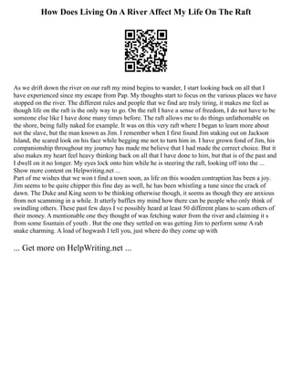 How Does Living On A River Affect My Life On The Raft
As we drift down the river on our raft my mind begins to wander, I start looking back on all that I
have experienced since my escape from Pap. My thoughts start to focus on the various places we have
stopped on the river. The different rules and people that we find are truly tiring, it makes me feel as
though life on the raft is the only way to go. On the raft I have a sense of freedom, I do not have to be
someone else like I have done many times before. The raft allows me to do things unfathomable on
the shore, being fully naked for example. It was on this very raft where I began to learn more about
not the slave, but the man known as Jim. I remember when I first found Jim staking out on Jackson
Island, the scared look on his face while begging me not to turn him in. I have grown fond of Jim, his
companionship throughout my journey has made me believe that I had made the correct choice. But it
also makes my heart feel heavy thinking back on all that I have done to him, but that is of the past and
I dwell on it no longer. My eyes lock onto him while he is steering the raft, looking off into the ...
Show more content on Helpwriting.net ...
Part of me wishes that we won t find a town soon, as life on this wooden contraption has been a joy.
Jim seems to be quite chipper this fine day as well, he has been whistling a tune since the crack of
dawn. The Duke and King seem to be thinking otherwise though, it seems as though they are anxious
from not scamming in a while. It utterly baffles my mind how there can be people who only think of
swindling others. These past few days I ve possibly heard at least 50 different plans to scam others of
their money. A mentionable one they thought of was fetching water from the river and claiming it s
from some fountain of youth . But the one they settled on was getting Jim to perform some A rab
snake charming. A load of hogwash I tell you, just where do they come up with
... Get more on HelpWriting.net ...
 