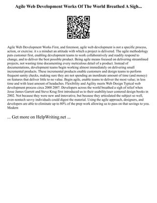 Agile Web Development Works Of The World Breathed A Sigh...
Agile Web Development Works First, and foremost, agile web development is not a specific process,
action, or exercise. it s a mindset an attitude with which a project is delivered. The agile methodology
puts customer first, enabling development teams to work collaboratively and readily respond to
change, and to deliver the best possible product. Being agile means focused on delivering streamlined
projects, not wasting time documenting every meticulous detail of a product. Instead of
documentations, development teams begin working almost immediately on delivering small
incremental products. These incremental products enable customers and design teams to perform
frequent sanity checks, making sure they are not spending an inordinate amount of time (and money)
on features that deliver little to no value. Begin agile, enable teams to deliver the most value; in less
time and with least amount of headaches. Flexibility and Agility meets Web Design Typical web
development process circa 2000 2007. Developers across the world breathed a sigh of relief when
Jesse James Garrett and Steve Krug first introduced us to their usability/user centered design books in
2002. Not because they were new and innovative, but because they articulated the subject so well,
even nontech savvy individuals could digest the material. Using the agile approach, designers, and
developers are able to eliminate up to 80% of the prep work allowing us to pass on that savings to you.
Modern
... Get more on HelpWriting.net ...
 
