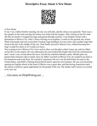 Descriptive Essay About A New Home
A New Home
It was 5 on a chilly October morning, the sky was still dark, and the silence was peaceful. There was a
few people on the road crossing into Juarez was what took the longest. After waiting in line for what
felt like an eternity I weighed my bags and passed through security, I was handed a ticket with a
destination to Mexico City. After 3 hours of being on an airplane, I could see the ground, tiny streets
filled with people and cars everywhere I looked, huge buildings of every color, and a golden angel that
stood in the sky in the middle of the city. I had finally arrived to Mexico City, without knowing how
long I would live there or if I would ever leave.
You re going to love Mexico City I can t wait to show you the place where I grew up, said my father
on the drive to the airport. He was enthusiastic his eyes looked like bright stars from the excitement he
had. I wasn t very excited about the move, but hid my emotions behind a smile. Months prior my
parents had a business idea in mind, since my father was born in Mexico City, he wanted to go back to
his hometown and work there. He wanted to experience life as it was for him before he came to the
United States, and fulfill a lifelong dream that he had to open his own business. He was convinced that
opening an English school in the heart of Mexico was a great idea, and that having Americans teach
the classes would be a great opportunity for the people of the city. My mother and I weren t as excited
as he was, my
... Get more on HelpWriting.net ...
 