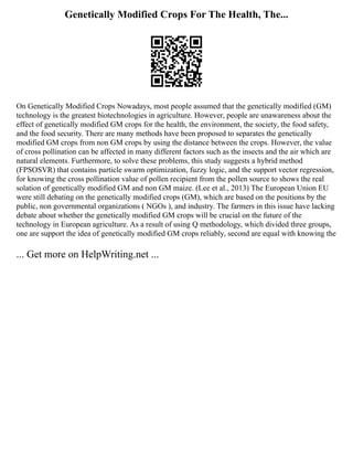 Genetically Modified Crops For The Health, The...
On Genetically Modified Crops Nowadays, most people assumed that the genetically modified (GM)
technology is the greatest biotechnologies in agriculture. However, people are unawareness about the
effect of genetically modified GM crops for the health, the environment, the society, the food safety,
and the food security. There are many methods have been proposed to separates the genetically
modified GM crops from non GM crops by using the distance between the crops. However, the value
of cross pollination can be affected in many different factors such as the insects and the air which are
natural elements. Furthermore, to solve these problems, this study suggests a hybrid method
(FPSOSVR) that contains particle swarm optimization, fuzzy logic, and the support vector regression,
for knowing the cross pollination value of pollen recipient from the pollen source to shows the real
solation of genetically modified GM and non GM maize. (Lee et al., 2013) The European Union EU
were still debating on the genetically modified crops (GM), which are based on the positions by the
public, non governmental organizations ( NGOs ), and industry. The farmers in this issue have lacking
debate about whether the genetically modified GM crops will be crucial on the future of the
technology in European agriculture. As a result of using Q methodology, which divided three groups,
one are support the idea of genetically modified GM crops reliably, second are equal with knowing the
... Get more on HelpWriting.net ...
 