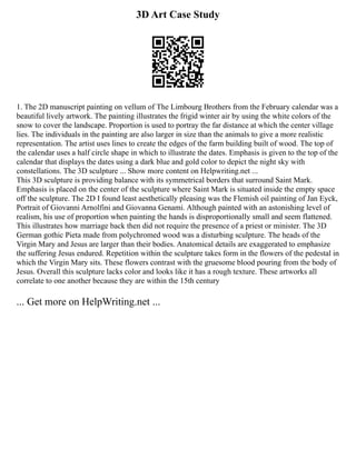 3D Art Case Study
1. The 2D manuscript painting on vellum of The Limbourg Brothers from the February calendar was a
beautiful lively artwork. The painting illustrates the frigid winter air by using the white colors of the
snow to cover the landscape. Proportion is used to portray the far distance at which the center village
lies. The individuals in the painting are also larger in size than the animals to give a more realistic
representation. The artist uses lines to create the edges of the farm building built of wood. The top of
the calendar uses a half circle shape in which to illustrate the dates. Emphasis is given to the top of the
calendar that displays the dates using a dark blue and gold color to depict the night sky with
constellations. The 3D sculpture ... Show more content on Helpwriting.net ...
This 3D sculpture is providing balance with its symmetrical borders that surround Saint Mark.
Emphasis is placed on the center of the sculpture where Saint Mark is situated inside the empty space
off the sculpture. The 2D I found least aesthetically pleasing was the Flemish oil painting of Jan Eyck,
Portrait of Giovanni Arnolfini and Giovanna Genami. Although painted with an astonishing level of
realism, his use of proportion when painting the hands is disproportionally small and seem flattened.
This illustrates how marriage back then did not require the presence of a priest or minister. The 3D
German gothic Pieta made from polychromed wood was a disturbing sculpture. The heads of the
Virgin Mary and Jesus are larger than their bodies. Anatomical details are exaggerated to emphasize
the suffering Jesus endured. Repetition within the sculpture takes form in the flowers of the pedestal in
which the Virgin Mary sits. These flowers contrast with the gruesome blood pouring from the body of
Jesus. Overall this sculpture lacks color and looks like it has a rough texture. These artworks all
correlate to one another because they are within the 15th century
... Get more on HelpWriting.net ...
 