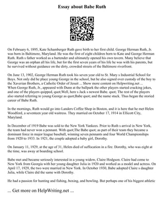 Essay about Babe Ruth
On February 6, 1895, Kate Schamberger Ruth gave birth to her first child. George Herman Ruth, Jr.
was born in Baltimore, Maryland. He was the first of eight children born to Kate and George Herman
Ruth. Ruth s father worked as a bartender and ultimately opened his own tavern. Many believe that
George was an orphan all his life, but for the first seven years of his life he was with his parents, but
he survived without guidance on the dirty, crowded streets of the Baltimore riverfront.
On June 13, 1902, George Herman Ruth took his seven year old to St. Mary s Industrial School for
Boys. Not only did he place young George in the school, but he also signed over custody of the boy to
the Xaverian Brothers, a Catholic Order of Jesuit ... Show more content on Helpwriting.net ...
When George Ruth, Jr., appeared with Dunn at the ballpark the other players started cracking jokes,
and one of the players quipped, quot;Well, here s Jack s newest Babe. quot; The rest of the players
also started referring to young George as quot;Babe quot; and the name stuck. Thus began the storied
career of Babe Ruth.
In the mornings, Ruth would go into Landers Coffee Shop in Boston, and it is here that he met Helen
Woodford, a seventeen year old waitress. They married on October 17, 1914 in Ellicott City,
Maryland.
In December of 1919 Babe was sold to the New York Yankees. Prior to Ruth s arrival in New York,
the team had never won a pennant. With quot;The Babe quot; as part of their team they became a
dominant force in major league baseball, winning seven pennants and four World Championships
from 1920 to 1933. In 1921, the couple adopted a baby girl, Dorothy.
On January 11, 1929, at the age of 31, Helen died of suffocation in a fire. Dorothy, who was eight at
the time, was away at boarding school.
Babe met and became seriously interested in a young widow, Claire Hodgson. Claire had come to
New York from Georgia with her young daughter Julia in 1920 and worked as a model and actress. On
April 17, 1929, the two were married in New York. In October 1930, Babe adopted Claire s daughter
Julia, while Claire did the same with Dorothy.
He had a passion for hunting and fishing, boxing, and bowling. But perhaps one of his biggest athletic
... Get more on HelpWriting.net ...
 