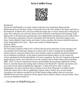 Syria Conflict Essay
Introduction
The Syrian Arab Republic is an Arab country in Western Asia, bordering Lebanon and the
Mediterranean Sea to the West, Turkey to the North, Iraq to the East, Jordan to the South, and Israel to
the Southwest. In March 2011, the Syria conflict has begun due to various reasons and is still going on
today. This outbreak is one of the key factors which resulted the Arab Spring (Arab Uprising). Arab
Spring refers to the democratic uprisings that arose independently and spread across the Arab world in
2011. The protest originated in Tunisia in December 2010 and quickly took hold in Egypt, Libya,
Syria, Yemen, Bahrain, Saudi Arabia, and Jordan. In these countries, the citizens intiatied the protests
as the ruling families have been ... Show more content on Helpwriting.net ...
(Jackson, 2010)
Syrian Confliction review
The first protest erupted on March 2011 in Deraa after the arrest and torture of some teenagers who
were painted with revolutionary slogans on a school wall. In order to manage the uncontrollable
chaotic situation, minimum military forces were suitably in place to minimise the protest through the
use of checkpoint road blocks. As the protest continued and spread widely over the country the
citizens demanded for the President Bashar Al Assad s resignation. By July 2011 hundreds of thousand
people taking to streets, town and cities across the countries such as Alepo, Hama, Homs and Deraa
(BBC, 2012). As the act of protest has become uncontrollable, the government applied the military
forces to crush the dissent and sending tanks to Deraa in late March 2011. Rockets and mortars were
also used to hit the rebel stronghold (See Appendix 1.1 Homs Feb 2012). After a month of
bombardment, the rebels retreated with an estimate of more than 700 people were killed. People
within the country have to flee to neighboring countries such as Turkey up to several months.
According to the statistics recorded by the United Nations refugee agency, there are more than
200,000 Syrians who have registered with the agency fled to Jordan, Lebanon, Iraq and Turkey. There
was also an unofficial estimate of
... Get more on HelpWriting.net ...
 