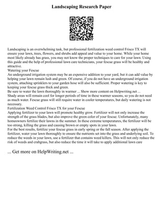 Landscaping Research Paper
Landscaping is an overwhelming task, but professional fertilization weed control Frisco TX will
ensure your lawn, trees, flowers, and shrubs add appeal and value to your home. While your home
most likely already has grass, you may not know the proper techniques to care for your lawn. Using
this guide and the help of professional lawn care technicians, your fescue grass will be healthy and
attractive.
Watering your Fescue
An underground irrigation system may be an expensive addition to your yard, but it can add value by
helping your lawn remain lush and green. Of course, if you do not have an underground irrigation
system, attaching sprinklers to your garden hose will also be sufficient. Proper watering is key to
keeping your fescue grass thick and green.
Be sure to water the lawn thoroughly in warmer ... Show more content on Helpwriting.net ...
Shady areas will remain cool for longer periods of time in these warmer seasons, so you do not need
as much water. Fescue grass will still require water in cooler temperatures, but daily watering is not
necessary.
Fertilization Weed Control Frisco TX for your Fescue
Applying fertilizer to your lawn will promote healthy grow. Fertilizer will not only increase the
strength of the grass blades, but also improve the green color of your fescue. Unfortunately, many
homeowners fertilize their lawns in the summer. In these extreme temperatures, the fertilizer will be
too strong, killing the grass and causing brown or empty spots in your lawn.
For the best results, fertilize your fescue grass in early spring or the fall season. After applying the
fertilizer, water your lawn thoroughly to ensure the nutrients set into the grass and underlying soil. To
reduce the weeds in your lawn, use a fertilizer that contains weed killers. This will not only reduce the
risk of weeds and crabgrass, but also reduce the time it will take to apply additional lawn care
... Get more on HelpWriting.net ...
 