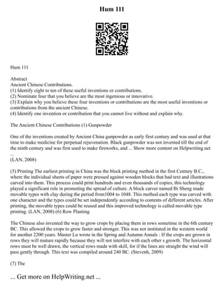 Hum 111
Hum 111
Abstract
Ancient Chinese Contributions.
(1) Identify eight to ten of these useful inventions or contributions.
(2) Nominate four that you believe are the most ingenious or innovative.
(3) Explain why you believe these four inventions or contributions are the most useful inventions or
contributions from the ancient Chinese.
(4) Identify one invention or contribution that you cannot live without and explain why.
The Ancient Chinese Contributions (1) Gunpowder
One of the inventions created by Ancient China gunpowder as early first century and was used at that
time to make medicine for perpetual rejuvenation. Black gunpowder was not invented till the end of
the ninth century and was first used to make fireworks, and ... Show more content on Helpwriting.net
...
(LAN, 2008)
(5) Printing The earliest printing in China was the block printing method in the first Century B.C.,
where the individual sheets of paper were pressed against wooden blocks that had text and illustrations
carved into them. This process could print hundreds and even thousands of copies, this technology
played a significant role in promoting the spread of culture. A block carver named Bi Sheng made
movable types with clay during the period from1004 to 1048. This method each type was carved with
one character and the types could be set independently according to contents of different articles. After
printing, the movable types could be reused and this improved technology is called movable type
printing. (LAN, 2008) (6) Row Planting
The Chinese also invented the way to grow crops by placing them in rows sometime in the 6th century
BC. This allowed the crops to grow faster and stronger. This was not instituted in the western world
for another 2200 years. Master Lu wrote in the Spring and Autumn Annals : If the crops are grown in
rows they will mature rapidly because they will not interfere with each other s growth. The horizontal
rows must be well drawn, the vertical rows made with skill, for if the lines are straight the wind will
pass gently through. This text was compiled around 240 BC. (Stevenh, 2009)
(7) The
... Get more on HelpWriting.net ...
 