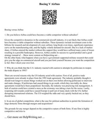 Boeing V Airbus
Boeing versus Airbus
1. Do you believe Airbus could have become a viable competitor without subsidies?
Given the competitive dynamics in the commercial aircraft industry, it is not likely that Airbus could
have become a viable competitor without subsidies. These dynamics include investment costs in the
billions for research and development of a new airliner, long break even times, significant experience
curve on the manufacturing side, and the highly volatile demand for aircraft. Due to a lack of market
share, if Airbus entered the market without this support they would have suffered many years of losses
resulting in a possible bankruptcy. However, Airbus credits its success to a good product and a good
strategy instead of ... Show more content on Helpwriting.net ...
On the other hand, what happens when you have a government supported military research that could
give you the edge on commercial aircraft and you just limit yourself because you want the competition
to fail. Don t shoot your own foot.
5. Why do you think that the U.S. industry reacted with caution to attempts by politicians to reopen
the trade dispute in 1993?
There are several reasons why the US industry acted with caution. First of all, positive trade
agreements were already in place from the 1992 trade agreement. The industry probably thought it
should wait longer to ensure things worked out on their own before allowing politicians to intervene
and make changes. If politicians had caused things to go south, which they inevitably do, these
agreements would have been jeopardized. Secondly, the industry was practicing risk management. A
lack of caution could have created a mess as the economy was taking a turn for the worse. Lastly,
reopening old wounds could have caused Europe to pull out of many deals with the US, further
disrupting international relations. The US weighed the odds and very quietly backed out, as they
should have.
6. In an era of global competition, what is the case for antitrust authorities to permit the formation of
large domestic firms through mergers and acquisitions?
The grounds for any merger depend on the competitive nature of both firms. If one firm is highly
competitive and tries to
... Get more on HelpWriting.net ...
 