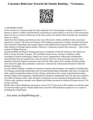 Consumer Behaviour Towards the Islamic Banking – “Customer...
1.0 INTRODUCTION
In this current era, businesses play the most important role in developing a country s reputation. It is
because a nation s wealth is determined by concerning on certain aspects as one of it is the economical
factor. As far as we know, businesses are the main sectors of a nation where it decides the economical
status of a nation.
Apart from that, banking operations are also one of the factors which contribute to the economical
growth of a country. The main core business of the banking corporation is being a financial institution
and a financial intermediary that accepts deposits and channels those deposits into lending activities,
either directly or through capital markets. Moreover, a bank also connects the customers ... Show more
content on Helpwriting.net ...
Syariah prohibits the fixed or floating payment or acceptance of specific interest or fees (known as
Riba or usury) for loans of money. The word Riba means excess, increase or addition, which
according to Syariah terminology, implies any excess compensation without due consideration
(consideration does not include time value of money). However, these principles may have been
applied to historical Islamic economies and in the late 20th century that a number of Islamic banks
were formed to apply these principles to private or semi private commercial institutions within the
Muslim community.
In early Islamic banking, a number of economic concepts and techniques were applied, including bills
of exchange, partnership (mufawada) such as limited partnerships (mudaraba), and forms of capital (al
mal), capital accumulation (nama al mal), cheques, promissory notes, trusts, transactional accounts,
loaning, ledgers and assignments. Organizational enterprises independent from the state also existed in
the medieval Islamic world, while the agency institution was also introduced during that time. Many
of these early capitalist concepts were adopted and further advanced in medieval Europe from the 13th
century onwards.
Besides that, Islamic Banking is growing at a rate of 10 15% per year in this modern era with the signs
of consistent future growth. Islamic banks have more than 300 institutions spread over 51 countries,
including the United States
... Get more on HelpWriting.net ...
 