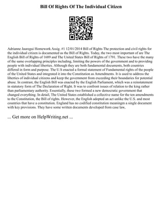 Bill Of Rights Of The Individual Citizen
Adrianne Jauregui Homework Assig. #1 12/01/2014 Bill of Rights The protection and civil rights for
the individual citizen is documented as the Bill of Rights. Today, the two most important of are The
English Bill of Rights of 1689 and The United States Bill of Rights of 1791. These two have the many
of the same overlapping principles including, limiting the powers of the government and to providing
people with individual liberties. Although they are both fundamental documents, both countries
differed in form and purpose. The U.S enacted a formal statement of Fundamental rights of the people
of the United States and integrated it into the Constitution as Amendments. It is used to address the
liberties of individual citizens and keep the government from exceeding their boundaries for potential
abuse. In contrast, the English Bill was enacted by the English Parliament, which was a reinstatement
in statutory form of The Declaration of Right. It was to confront issues of relation to the king rather
than parliamentary authority. Essentially, these two formed a new democratic government that
changed everything. In detail, The United States established a collective name for the ten amendments
to the Constitution, the Bill of rights. However, the English adopted an act unlike the U.S. and most
countries that have a constitution. England has no codified constitution meaningm a single document
with key provisions. They have some written documents developed from case law,
... Get more on HelpWriting.net ...
 