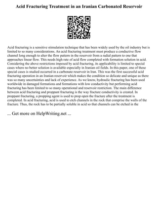 Acid Fracturing Treatment in an Iranian Carbonated Reservoir
Acid fracturing is a sensitive stimulation technique that has been widely used by the oil industry but is
limited to so many considerations. An acid fracturing treatment must produce a conductive flow
channel long enough to alter the flow pattern in the reservoir from a radial pattern to one that
approaches linear flow. This needs high rate of acid flow completed with formation solution in acid.
Considering the above restrictions imposed by acid fracturing, its applicability is limited to special
cases where no better solution is available especially in Iranian oil fields. In this paper, one of these
special cases is studied occurred in a carbonate reservoir in Iran. This was the first successful acid
fracturing operation in an Iranian reservoir which makes the condition so delicate and unique as there
was so many uncertainties and lack of experience. As we know, hydraulic fracturing has been used
worldwide in damaged formations and formations with low conductivity but performing acid
fracturing has been limited to so many operational and reservoir restriction. The main difference
between acid fracturing and proppant fracturing is the way fracture conductivity is created. In
proppant fracturing, a propping agent is used to prop open the fracture after the treatment is
completed. In acid fracturing, acid is used to etch channels in the rock that comprise the walls of the
fracture. Thus, the rock has to be partially soluble in acid so that channels can be etched in the
... Get more on HelpWriting.net ...
 