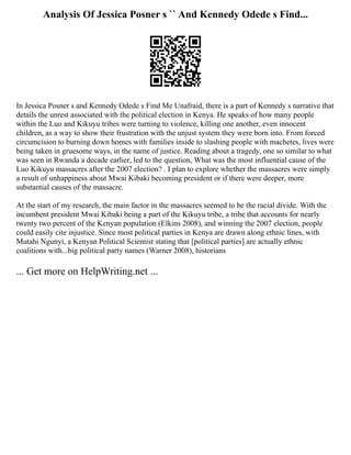 Analysis Of Jessica Posner s `` And Kennedy Odede s Find...
In Jessica Posner s and Kennedy Odede s Find Me Unafraid, there is a part of Kennedy s narrative that
details the unrest associated with the political election in Kenya. He speaks of how many people
within the Luo and Kikuyu tribes were turning to violence, killing one another, even innocent
children, as a way to show their frustration with the unjust system they were born into. From forced
circumcision to burning down homes with families inside to slashing people with machetes, lives were
being taken in gruesome ways, in the name of justice. Reading about a tragedy, one so similar to what
was seen in Rwanda a decade earlier, led to the question, What was the most influential cause of the
Luo Kikuyu massacres after the 2007 election? . I plan to explore whether the massacres were simply
a result of unhappiness about Mwai Kibaki becoming president or if there were deeper, more
substantial causes of the massacre.
At the start of my research, the main factor in the massacres seemed to be the racial divide. With the
incumbent president Mwai Kibaki being a part of the Kikuyu tribe, a tribe that accounts for nearly
twenty two percent of the Kenyan population (Elkins 2008), and winning the 2007 election, people
could easily cite injustice. Since most political parties in Kenya are drawn along ethnic lines, with
Mutahi Ngunyi, a Kenyan Political Scientist stating that [political parties] are actually ethnic
coalitions with...big political party names (Warner 2008), historians
... Get more on HelpWriting.net ...
 