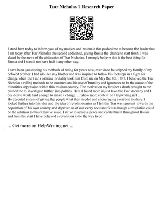 Tsar Nicholas 1 Research Paper
I stand here today to inform you of my motives and rationale that pushed me to become the leader that
I am today after Tsar Nicholas the second abdicated, giving Russia the chance to start fresh. I was
elated by the news of the abdication of Tsar Nicholas. I strongly believe this is the best thing for
Russia and I would not have had it any other way.
I have been questioning his methods of ruling for years now, ever since he stripped my family of my
beloved brother. I had idolized my brother and was inspired to follow his footsteps in a fight for
change when the Tsar s okhrana brutality took him from me on May the 8th, 1887. I believed the Tsar
Nicholas s ruling methods to be outdated and his use of brutality and ignorance to be the cause of the
minorities depression within this mislead country. The motivation my brother s death brought to me
pushed me to investigate further into politics. Here I found more unjust laws the Tsar stood by and I
decided to work hard enough to make a change. ... Show more content on Helpwriting.net ...
He executed means of giving the people what they needed and encouraging everyone to share. I
looked further into this idea and the idea of revolutionaries as I felt the Tsar was ignorant towards the
population of his own country and deprived us of our every need and felt as though a revolution could
be the solution to this extensive issue. I strive to achieve peace and contentment throughout Russia
and from the start I have believed a revolution to be the way to do
... Get more on HelpWriting.net ...
 