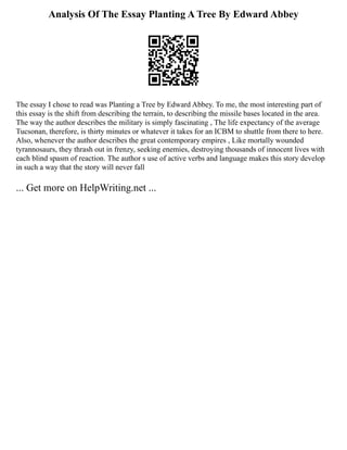 Analysis Of The Essay Planting A Tree By Edward Abbey
The essay I chose to read was Planting a Tree by Edward Abbey. To me, the most interesting part of
this essay is the shift from describing the terrain, to describing the missile bases located in the area.
The way the author describes the military is simply fascinating , The life expectancy of the average
Tucsonan, therefore, is thirty minutes or whatever it takes for an ICBM to shuttle from there to here.
Also, whenever the author describes the great contemporary empires , Like mortally wounded
tyrannosaurs, they thrash out in frenzy, seeking enemies, destroying thousands of innocent lives with
each blind spasm of reaction. The author s use of active verbs and language makes this story develop
in such a way that the story will never fall
... Get more on HelpWriting.net ...
 