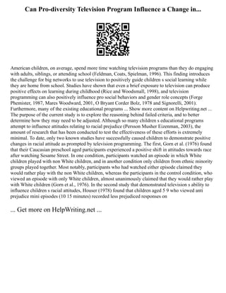 Can Pro-diversity Television Program Influence a Change in...
American children, on average, spend more time watching television programs than they do engaging
with adults, siblings, or attending school (Feldman, Coats, Spielman, 1996). This finding introduces
the challenge for big networks to use television to positively guide children s social learning while
they are home from school. Studies have shown that even a brief exposure to television can produce
positive effects on learning during childhood (Rice and Woodsmall, 1998), and television
programming can also positively influence pro social behaviors and gender role concepts (Forge
Phemister, 1987, Mares Woodward, 2001, O Bryant Corder Bolz, 1978 and Signorelli, 2001).
Furthermore, many of the existing educational programs ... Show more content on Helpwriting.net ...
The purpose of the current study is to explore the reasoning behind failed criteria, and to better
determine how they may need to be adjusted. Although so many children s educational programs
attempt to influence attitudes relating to racial prejudice (Persson Musher Eizenman, 2003), the
amount of research that has been conducted to test the effectiveness of these efforts is extremely
minimal. To date, only two known studies have successfully caused children to demonstrate positive
changes in racial attitude as prompted by television programming. The first, Gorn et al. (1976) found
that their Caucasian preschool aged participants experienced a positive shift in attitudes towards race
after watching Sesame Street. In one condition, participants watched an episode in which White
children played with non White children, and in another condition only children from ethnic minority
groups played together. Most notably, participants who had watched either episode claimed they
would rather play with the non White children, whereas the participants in the control condition, who
viewed an episode with only White children, almost unanimously claimed that they would rather play
with White children (Gorn et al., 1976). In the second study that demonstrated television s ability to
influence children s racial attitudes, Houser (1978) found that children aged 5 9 who viewed anti
prejudice mini episodes (10 15 minutes) recorded less prejudiced responses on
... Get more on HelpWriting.net ...
 