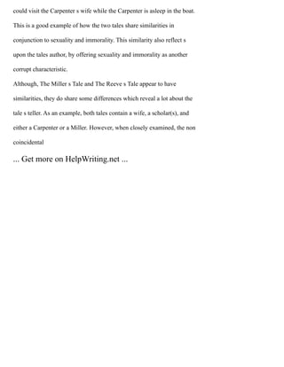 could visit the Carpenter s wife while the Carpenter is asleep in the boat.
This is a good example of how the two tales share similarities in
conjunction to sexuality and immorality. This similarity also reflect s
upon the tales author, by offering sexuality and immorality as another
corrupt characteristic.
Although, The Miller s Tale and The Reeve s Tale appear to have
similarities, they do share some differences which reveal a lot about the
tale s teller. As an example, both tales contain a wife, a scholar(s), and
either a Carpenter or a Miller. However, when closely examined, the non
coincidental
... Get more on HelpWriting.net ...
 