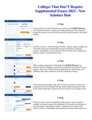 Colleges That Don'T Require
Supplemental Essays 2022 - New
Scholars Hub
1. Step
To get started, you must first create an account on site HelpWriting.net.
The registration process is quick and simple, taking just a few moments.
During this process, you will need to provide a password and a valid email
address.
2. Step
In order to create a "Write My Paper For Me" request, simply complete the
10-minute order form. Provide the necessary instructions, preferred
sources, and deadline. If you want the writer to imitate your writing style,
attach a sample of your previous work.
3. Step
When seeking assignment writing help from HelpWriting.net, our
platform utilizes a bidding system. Review bids from our writers for your
request, choose one of them based on qualifications, order history, and
feedback, then place a deposit to start the assignment writing.
4. Step
After receiving your paper, take a few moments to ensure it meets your
expectations. If you're pleased with the result, authorize payment for the
writer. Don't forget that we provide free revisions for our writing services.
5. Step
When you opt to write an assignment online with us, you can request
multiple revisions to ensure your satisfaction. We stand by our promise to
provide original, high-quality content - if plagiarized, we offer a full
refund. Choose us confidently, knowing that your needs will be fully met.
Colleges That Don'T Require Supplemental Essays 2022 - New Scholars Hub Colleges That Don'T Require
Supplemental Essays 2022 - New Scholars Hub
 
