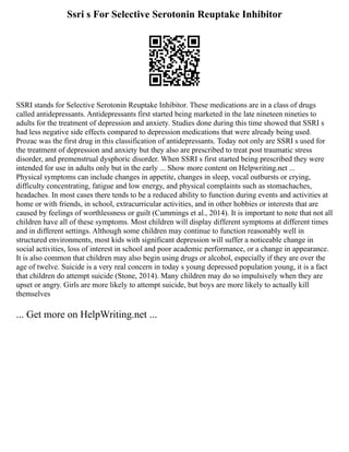 Ssri s For Selective Serotonin Reuptake Inhibitor
SSRI stands for Selective Serotonin Reuptake Inhibitor. These medications are in a class of drugs
called antidepressants. Antidepressants first started being marketed in the late nineteen nineties to
adults for the treatment of depression and anxiety. Studies done during this time showed that SSRI s
had less negative side effects compared to depression medications that were already being used.
Prozac was the first drug in this classification of antidepressants. Today not only are SSRI s used for
the treatment of depression and anxiety but they also are prescribed to treat post traumatic stress
disorder, and premenstrual dysphoric disorder. When SSRI s first started being prescribed they were
intended for use in adults only but in the early ... Show more content on Helpwriting.net ...
Physical symptoms can include changes in appetite, changes in sleep, vocal outbursts or crying,
difficulty concentrating, fatigue and low energy, and physical complaints such as stomachaches,
headaches. In most cases there tends to be a reduced ability to function during events and activities at
home or with friends, in school, extracurricular activities, and in other hobbies or interests that are
caused by feelings of worthlessness or guilt (Cummings et al., 2014). It is important to note that not all
children have all of these symptoms. Most children will display different symptoms at different times
and in different settings. Although some children may continue to function reasonably well in
structured environments, most kids with significant depression will suffer a noticeable change in
social activities, loss of interest in school and poor academic performance, or a change in appearance.
It is also common that children may also begin using drugs or alcohol, especially if they are over the
age of twelve. Suicide is a very real concern in today s young depressed population young, it is a fact
that children do attempt suicide (Stone, 2014). Many children may do so impulsively when they are
upset or angry. Girls are more likely to attempt suicide, but boys are more likely to actually kill
themselves
... Get more on HelpWriting.net ...
 