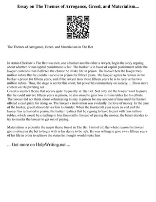 Essay on The Themes of Arrogance, Greed, and Materialism...
The Themes of Arrogance, Greed, and Materialism in The Bet
In Anton Chekhov s The Bet two men, one a banker and the other a lawyer, begin the story arguing
about whether or not capital punishment is fair. The banker is in favor of capital punishment while the
lawyer contends that if offered the chance he d take life in prison. The banker bets the lawyer two
million rubles that he couldn t survive in prison for fifteen years. The lawyer agrees to remain in the
banker s prison for fifteen years, and if the lawyer lasts those fifteen years he is to receive the two
million rubles. Thus, the stage is set for this short, but powerful commentary on society. ... Show more
content on Helpwriting.net ...
Greed is another theme that occurs quite frequently in The Bet. Not only did the lawyer want to prove
that he could survive fifteen years in prison, he also stood to gain two million rubles for his efforts.
The lawyer did not think about volunteering to stay in prison for any amount of time until the banker
offered a cash prize for doing so. The lawyer s motivation was evidently the love of money. In the case
of the banker, greed almost drives him to murder. When the fourteenth year nears an end and the
lawyer has remained in prison, the banker realizes that he s going to have to part with two million
rubles, which would be crippling to him financially. Instead of paying the money, the baker decides to
try to murder the lawyer to get out of paying.
Materialism is probably the major theme found in The Bet. First of all, the whole reason the lawyer
got involved in the bet to begin with is his desire to be rich. He was willing to give away fifteen years
of his life in order to achieve the status he thought would make him
... Get more on HelpWriting.net ...
 